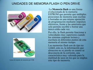 UNIDADES DE MEMORIA FLASH O PEN DRIVE
                                         La Memoria flash es una forma
                                        evolucionada de la memoria
                                        EEPROM que permite que múltiples
                                        posiciones de memoria sean escritas
                                        o borradas en una misma operación
                                        de programación mediante impulsos
                                        eléctricos, frente a las anteriores que
                                        solo permite escribir o borrar una
                                        única celda cada vez.
                                        Por ello, la flash permite funcionar a
                                        velocidades muy superiores cuando
                                        los sistemas emplean lectura y
                                        escritura en diferentes puntos de esta
                                        memoria al mismo tiempo.
                                        Las memorias flash son de tipo no
                                        volátil, esto es, la información que
                                        almacena no se pierde en cuanto se
                                        desconecta de la corriente, una
                                        característica muy valorada para la
                                        multitud de usos en los que se emplea
Lector de tarjetas de memoria por USB   este tipo de memoria.
 