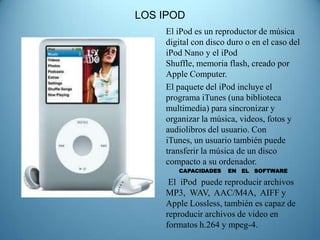 LOS IPOD
    El iPod es un reproductor de música
    digital con disco duro o en el caso del
    iPod Nano y el iPod
    Shuffle, memoria flash, creado por
    Apple Computer.
    El paquete del iPod incluye el
    programa iTunes (una biblioteca
    multimedia) para sincronizar y
    organizar la música, videos, fotos y
    audiolibros del usuario. Con
    iTunes, un usuario también puede
    transferir la música de un disco
    compacto a su ordenador.
       CAPACIDADES    EN EL SOFTWARE

     El iPod puede reproducir archivos
    MP3, WAV, AAC/M4A, AIFF y
    Apple Lossless, también es capaz de
    reproducir archivos de video en
    formatos h.264 y mpeg-4.
 