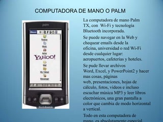 COMPUTADORA DE MANO O PALM
             La computadora de mano Palm
             TX, con Wi-Fi y tecnología
             Bluetooth incorporada.
             Se puede navegar en la Web y
             chequear emails desde la
             oficina, universidad o red Wi-Fi
             desde cualquier lugar:
             aeropuertos, cafeterías y hoteles.
             Se pude llevar archivos
             Word, Excel, y PowerPoint2 y hacer
             mas cosas, páginas
             web, presentaciones, hojas de
             cálculo, fotos, videos e incluso
             escuchar música MP3 y leer libros
             electrónicos, una gran pantalla a
             color que cambia de modo horizontal
             a vertical.
             Todo en esta computadora de
 