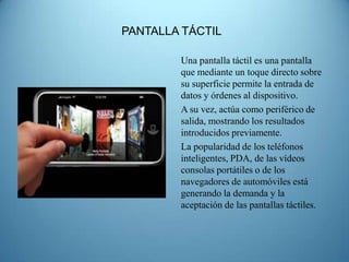 PANTALLA TÁCTIL

        Una pantalla táctil es una pantalla
        que mediante un toque directo sobre
        su superficie permite la entrada de
        datos y órdenes al dispositivo.
        A su vez, actúa como periférico de
        salida, mostrando los resultados
        introducidos previamente.
        La popularidad de los teléfonos
        inteligentes, PDA, de las vídeos
        consolas portátiles o de los
        navegadores de automóviles está
        generando la demanda y la
        aceptación de las pantallas táctiles.
 