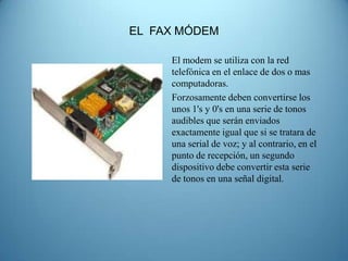 EL FAX MÓDEM

     El modem se utiliza con la red
     telefónica en el enlace de dos o mas
     computadoras.
     Forzosamente deben convertirse los
     unos 1's y 0's en una serie de tonos
     audibles que serán enviados
     exactamente igual que si se tratara de
     una serial de voz; y al contrario, en el
     punto de recepción, un segundo
     dispositivo debe convertir esta serie
     de tonos en una señal digital.
 