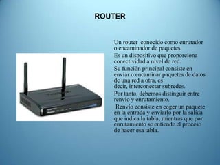 ROUTER


   Un router conocido como enrutador
   o encaminador de paquetes.
   Es un dispositivo que proporciona
   conectividad a nivel de red.
   Su función principal consiste en
   enviar o encaminar paquetes de datos
   de una red a otra, es
   decir, interconectar subredes.
   Por tanto, debemos distinguir entre
   renvío y enrutamiento.
    Renvío consiste en coger un paquete
   en la entrada y enviarlo por la salida
   que indica la tabla, mientras que por
   enrutamiento se entiende el proceso
   de hacer esa tabla.
 