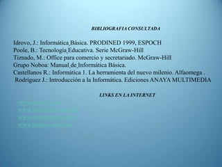 BIBLIOGRAFIA CONSULTADA

Idrovo, J.: Informática Básica. PRODINED 1999, ESPOCH
Poole, B.: Tecnología Educativa. Serie McGraw-Hill
Tiznado, M.: Office para comercio y secretariado. McGraw-Hill
Grupo Noboa: Manual de Informática Básica.
Castellanos R.: Informática 1. La herramienta del nuevo milenio. Alfaomega .
 Rodríguez J.: Introducción a la Informática. Ediciones ANAYA MULTIMEDIA

                                 LINKS EN LA INTERNET
 www.qooqle.com
 www.rincondelvaqo.com
 www.monoqrafias.com
 www.tizavmouse.com
 