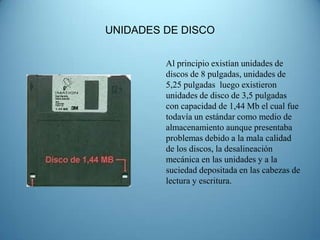 UNIDADES DE DISCO


         Al principio existían unidades de
         discos de 8 pulgadas, unidades de
         5,25 pulgadas luego existieron
         unidades de disco de 3,5 pulgadas
         con capacidad de 1,44 Mb el cual fue
         todavía un estándar como medio de
         almacenamiento aunque presentaba
         problemas debido a la mala calidad
         de los discos, la desalineación
         mecánica en las unidades y a la
         suciedad depositada en las cabezas de
         lectura y escritura.
 