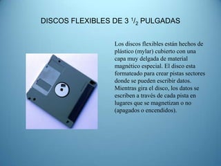 DISCOS FLEXIBLES DE 3 1/2 PULGADAS


                 Los discos flexibles están hechos de
                 plástico (mylar) cubierto con una
                 capa muy delgada de material
                 magnético especial. El disco esta
                 formateado para crear pistas sectores
                 donde se pueden escribir datos.
                 Mientras gira el disco, los datos se
                 escriben a través de cada pista en
                 lugares que se magnetizan o no
                 (apagados o encendidos).
 