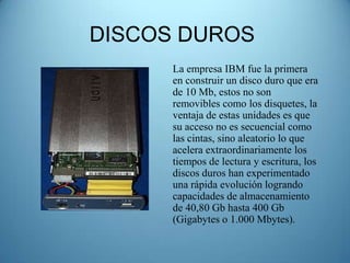 DISCOS DUROS
      La empresa IBM fue la primera
      en construir un disco duro que era
      de 10 Mb, estos no son
      removibles como los disquetes, la
      ventaja de estas unidades es que
      su acceso no es secuencial como
      las cintas, sino aleatorio lo que
      acelera extraordinariamente los
      tiempos de lectura y escritura, los
      discos duros han experimentado
      una rápida evolución logrando
      capacidades de almacenamiento
      de 40,80 Gb hasta 400 Gb
      (Gigabytes o 1.000 Mbytes).
 