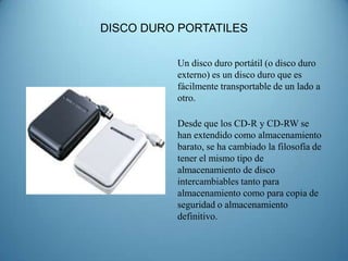 DISCO DURO PORTATILES

          Un disco duro portátil (o disco duro
          externo) es un disco duro que es
          fácilmente transportable de un lado a
          otro.

          Desde que los CD-R y CD-RW se
          han extendido como almacenamiento
          barato, se ha cambiado la filosofía de
          tener el mismo tipo de
          almacenamiento de disco
          intercambiables tanto para
          almacenamiento como para copia de
          seguridad o almacenamiento
          definitivo.
 