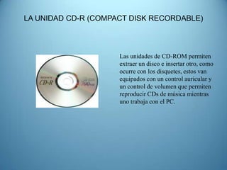 LA UNIDAD CD-R (COMPACT DISK RECORDABLE)



                     Las unidades de CD-ROM permiten
                     extraer un disco e insertar otro, como
                     ocurre con los disquetes, estos van
                     equipados con un control auricular y
                     un control de volumen que permiten
                     reproducir CDs de música mientras
                     uno trabaja con el PC.
 