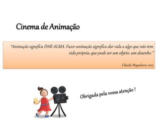 Cinema de Animação
“Animação significa DAR ALMA. Fazer animação significa dar vida a algo que não tem
vida própria, que pode ser um objeto, um desenho.”
Cláudia Mogadouro, 2013
 