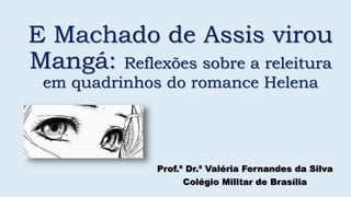 E Machado de Assis virou
Mangá: Reflexões sobre a releitura
em quadrinhos do romance Helena
Prof.ª Dr.ª Valéria Fernandes da Silva
Colégio Militar de Brasília
 