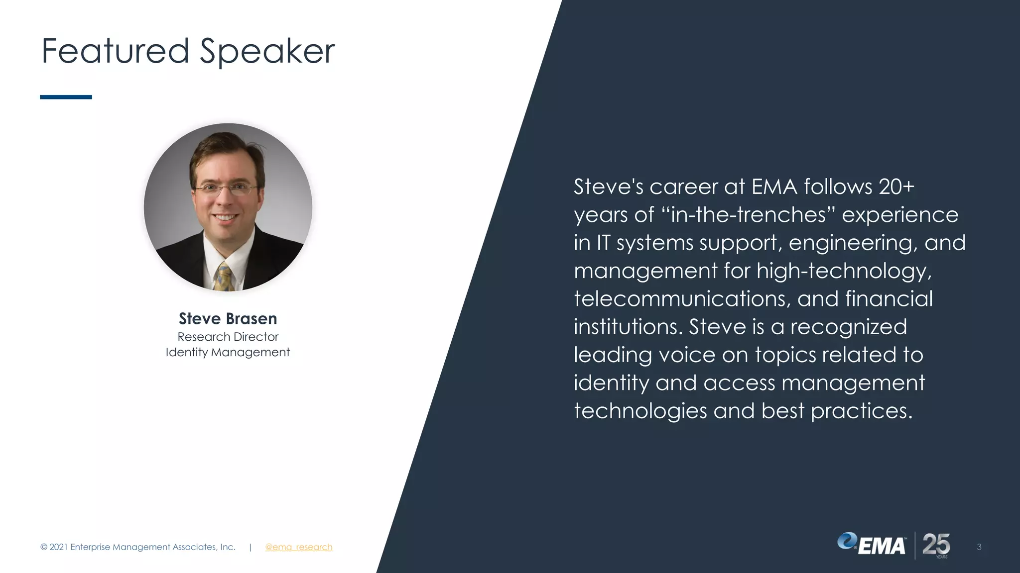Featured Speaker
Steve's career at EMA follows 20+
years of “in-the-trenches” experience
in IT systems support, engineering, and
management for high-technology,
telecommunications, and financial
institutions. Steve is a recognized
leading voice on topics related to
identity and access management
technologies and best practices.
© 2021 Enterprise Management Associates, Inc. 3
Steve Brasen
Research Director
Identity Management
| @ema_research
 