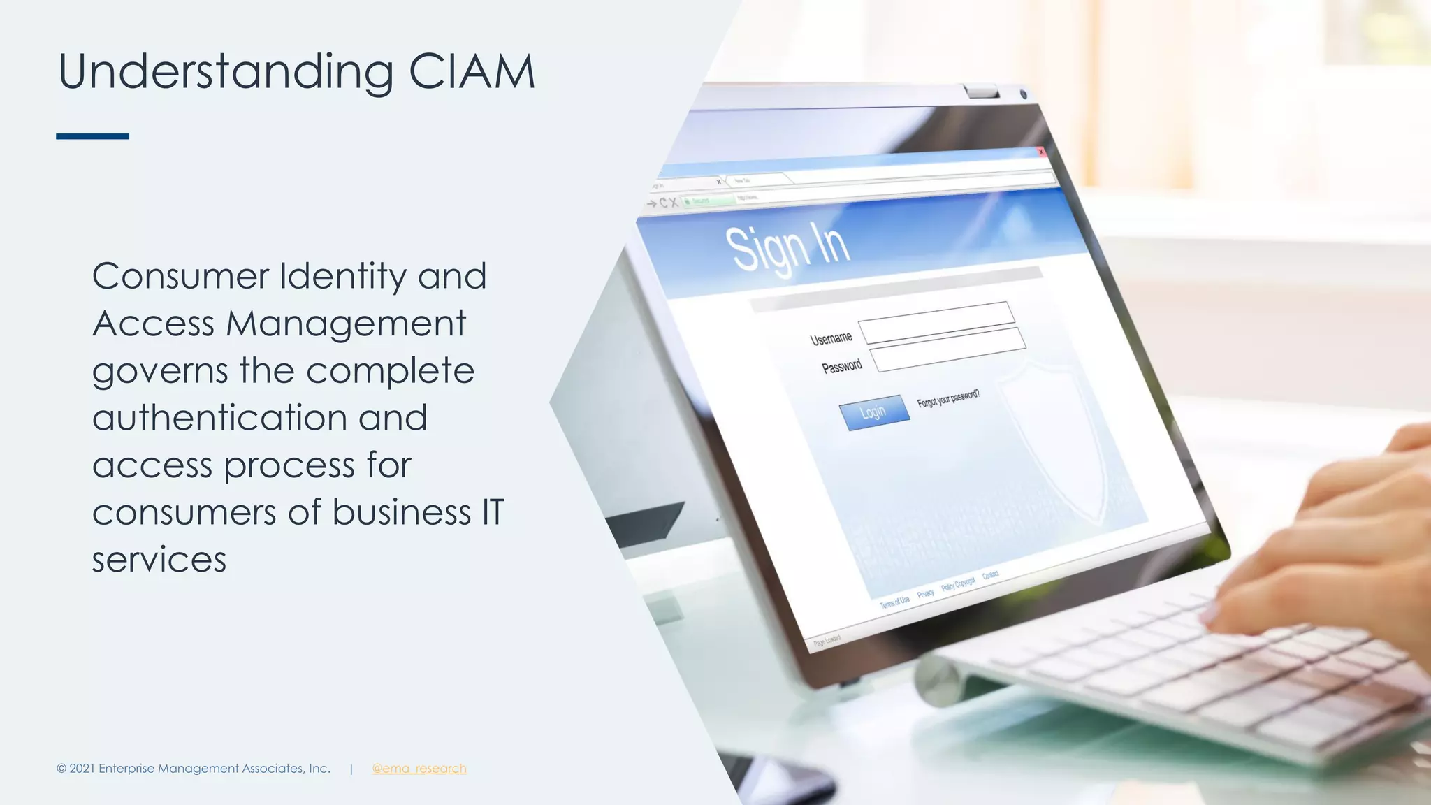 Understanding CIAM
© 2021 Enterprise Management Associates, Inc. 9
Consumer Identity and
Access Management
governs the complete
authentication and
access process for
consumers of business IT
services
| @ema_research
 