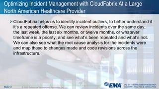 IT & DATA MANAGEMENT RESEARCH,
INDUSTRY ANALYSIS & CONSULTING
Optimizing Incident Management with CloudFabrix At a Large
North American Healthcare Provider
CloudFabrix helps us to identify incident outliers, to better understand if
it’s a repeated offense. We can review incidents over the same day,
the last week, the last six months, or twelve months, or whatever
timeframe is a priority, and see what’s been repeated and what’s not.
We can also see what the root cause analysis for the incidents were
and map these to changes made and code revisions across the
infrastructure.
© 2020 Enterprise Management Associates, Inc.Slide 12
IT & DATA MANAGEMENT RESEARCH,
INDUSTRY ANALYSIS & CONSULTING
 