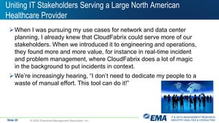 IT & DATA MANAGEMENT RESEARCH,
INDUSTRY ANALYSIS & CONSULTING
Uniting IT Stakeholders Serving a Large North American
Healthcare Provider
When I was pursuing my use cases for network and data center
planning, I already knew that CloudFabrix could serve more of our
stakeholders. When we introduced it to engineering and operations,
they found more and more value, for instance in real-time incident
and problem management, where CloudFabrix does a lot of magic
in the background to put incidents in context.
We’re increasingly hearing, “I don’t need to dedicate my people to a
waste of manual effort. This tool can do it!”
© 2020 Enterprise Management Associates, Inc.Slide 20
 