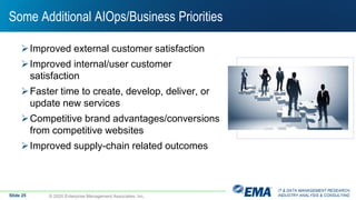 IT & DATA MANAGEMENT RESEARCH,
INDUSTRY ANALYSIS & CONSULTING
Some Additional AIOps/Business Priorities
Improved external customer satisfaction
Improved internal/user customer
satisfaction
Faster time to create, develop, deliver, or
update new services
Competitive brand advantages/conversions
from competitive websites
Improved supply-chain related outcomes
© 2020 Enterprise Management Associates, Inc.Slide 25
 