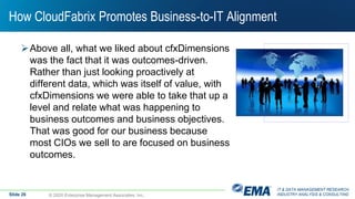 IT & DATA MANAGEMENT RESEARCH,
INDUSTRY ANALYSIS & CONSULTING
How CloudFabrix Promotes Business-to-IT Alignment
Above all, what we liked about cfxDimensions
was the fact that it was outcomes-driven.
Rather than just looking proactively at
different data, which was itself of value, with
cfxDimensions we were able to take that up a
level and relate what was happening to
business outcomes and business objectives.
That was good for our business because
most CIOs we sell to are focused on business
outcomes.
© 2020 Enterprise Management Associates, Inc.Slide 26
 