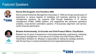 IT & DATA MANAGEMENT RESEARCH,
INDUSTRY ANALYSIS & CONSULTING
Featured Speakers
Slide 3 © 2020 Enterprise Management Associates, Inc.
Dennis Nils Drogseth, Vice President, EMA
Dennis joined Enterprise Management Associates in 1998 and brings several years of
experience in various aspects of marketing and business planning for service
management solutions. He supports EMA through leadership in IT service
management (ITSM), CMDB systems, and megatrends like advanced operations
analytics, cross-domain automation systems, IT-to-business alignment, and service-
centric financial optimization.
Bhaskar Krishnamsetty, Co-Founder and Chief Product Officer, CloudFabrix
Bhaskar has 25 years of experience in technology leadership, engineering, marketing
and product management. In his role as Co-Founder and Chief Product Officer of
CloudFabrix Software Inc. Bhaskar is responsible for setting the strategic direction,
with the key focus in product development and organizational planning.
 