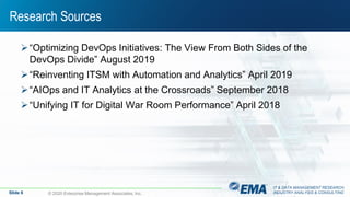 IT & DATA MANAGEMENT RESEARCH,
INDUSTRY ANALYSIS & CONSULTING
Research Sources
“Optimizing DevOps Initiatives: The View From Both Sides of the
DevOps Divide” August 2019
“Reinventing ITSM with Automation and Analytics” April 2019
“AIOps and IT Analytics at the Crossroads” September 2018
“Unifying IT for Digital War Room Performance” April 2018
Slide 6 © 2020 Enterprise Management Associates, Inc.
 