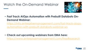 Watch the On-Demand Webinar
• Fast Track AIOps Automation with Prebuilt Databots On-
Demand Webinar:
https://info.enterprisemanagement.com/fast-track-aiops-
automation-with-prebuilt-databots-webinar-ws
• Check out upcoming webinars from EMA here:
https://www.enterprisemanagement.com/freeResearch
 