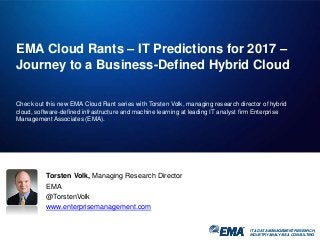 IT & DATA MANAGEMENT RESEARCH,
INDUSTRY ANALYSIS & CONSULTING
EMA Cloud Rants – IT Predictions for 2017 –
Journey to a Business-Defined Hybrid Cloud
Check out this new EMA Cloud Rant series with Torsten Volk, managing research director of hybrid
cloud, software-defined infrastructure and machine learning at leading IT analyst firm Enterprise
Management Associates (EMA).
IT & DATA MANAGEMENT RESEARCH,
INDUSTRY ANALYSIS & CONSULTING
Torsten Volk, Managing Research Director
EMA
@TorstenVolk
www.enterprisemanagement.com
 