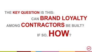 THE KEY QUESTION IS THIS:
CAN BRAND LOYALTY
AMONG CONTRACTORS BE BUILT?
IF SO, HOW?
 