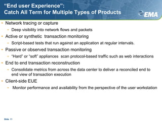 “End user Experience”:Catch All Term for Multiple Types of ProductsNetwork tracing or captureDeep visibility into network flows and packetsActive or synthetic  transaction monitoringScript-based tests that run against an application at regular intervals.Passive or observed transaction monitoring“Hard” or “soft” appliances  scan protocol-based traffic such as web interactionsEnd to end transaction reconstructionConsolidate metrics from across the data center to deliver a reconciled end to end view of transaction executionClient-side EUE Monitor performance and availability from the perspective of the user workstationSlide  11