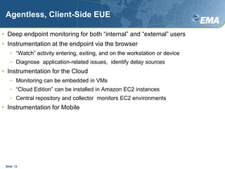 Agentless, Client-Side EUEDeep endpoint monitoring for both “internal” and “external” users Instrumentation at the endpoint via the browser“Watch” activity entering, exiting, and on the workstation or deviceDiagnose  application-related issues,  identify delay sourcesInstrumentation for the CloudMonitoring can be embedded in VMs“Cloud Edition” can be installed in Amazon EC2 instancesCentral repository and collector  monitors EC2 environmentsInstrumentation for MobileSlide  12