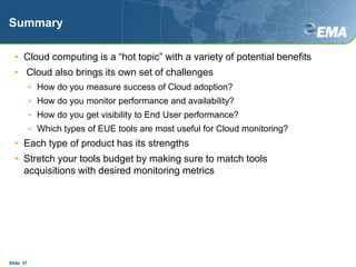 SummaryCloud computing is a “hot topic” with a variety of potential benefits Cloud also brings its own set of challenges How do you measure success of Cloud adoption?How do you monitor performance and availability?How do you get visibility to End User performance?Which types of EUE tools are most useful for Cloud monitoring?Each type of product has its strengthsStretch your tools budget by making sure to match tools acquisitions with desired monitoring metricsSlide  37