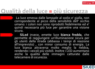 Qualità della luce  =  più sicurezza La luce emessa dalle lampade al sodio e' gialla, non corrispondente al picco della sensibilità dell' occhio umano: i colori non sono riprodotti fedelmente ed e' quindi necessaria più luce per garantire una visione sicura. SiLed  invece, emette luce  bianca fredda , che permette di raggiungere un'illuminazione sicura per gli utenti della strada (abbassa i tempi di reazione all'imprevisto) , con minor consumo di energia. La luce bianca attraversa molto meglio la nebbia, rendendo i veicoli più visibili. Inoltre i LED aumentano anche la qualità delle immagini catturate dalle telecamere di sicurezza. 