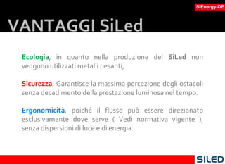 Ecologia , in quanto nella produzione del  SiLed  non vengono utilizzati metalli pesanti,  Sicurezza , Garantisce la massima percezione degli ostacoli senza decadimento della prestazione luminosa nel tempo.  Ergonomicità , poiché il flusso può essere direzionato esclusivamente dove serve ( Vedi normativa vigente ), senza dispersioni di luce e di energia.  VANTAGGI SiLed 