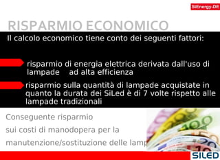 Il calcolo economico tiene conto dei seguenti fattori: risparmio di energia elettrica derivata dall'uso di lampade  ad alta efficienza risparmio sulla quantità di lampade acquistate in quanto la durata dei SiLed è di 7 volte rispetto alle lampade tradizionali Conseguente risparmio  sui costi di manodopera per la manutenzione/sostituzione delle lampade. RISPARMIO ECONOMICO 