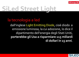 la tecnologia a led  dall’inglese  Light Emitting Diode , cioè diodo  a emissione luminosa, la cui adozione, lo dice il dipartimento dell’energia degli Stati Uniti,  porterebbe gli Usa a risparmiare 115 miliardi di dollari in 15 anni . SiLed Street Light 