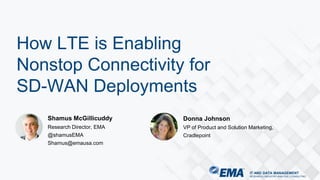 IT AND DATA MANAGEMENT
RESEARCH | INDUSTRY ANALYSIS | CONSULTING
Shamus McGillicuddy
Research Director, EMA
@shamusEMA
Shamus@emausa.com
How LTE is Enabling
Nonstop Connectivity for
SD-WAN Deployments
Donna Johnson
VP of Product and Solution Marketing,
Cradlepoint
 