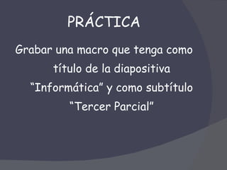 PRÁCTICA Grabar una macro que tenga como título de la diapositiva “Informática” y como subtítulo “Tercer Parcial” 