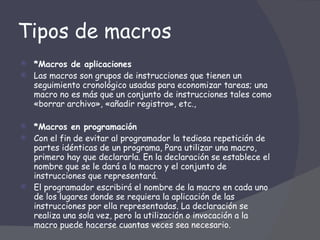 Tipos de macros *Macros de aplicaciones  Las macros son grupos de instrucciones que tienen un seguimiento cronológico usadas para economizar tareas; una macro no es más que un conjunto de instrucciones tales como «borrar archivo», «añadir registro», etc.,  *Macros en programación  Con el fin de evitar al programador la tediosa repetición de partes idénticas de un programa, Para utilizar una macro, primero hay que declararla. En la declaración se establece el nombre que se le dará a la macro y el conjunto de instrucciones que representará. El programador escribirá el nombre de la macro en cada uno de los lugares donde se requiera la aplicación de las instrucciones por ella representadas. La declaración se realiza una sola vez, pero la utilización o invocación a la macro puede hacerse cuantas veces sea necesario.  