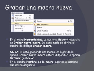 Grabar una macro nueva En el menú  Herramientas , seleccione  Macro  y haga clic en  Grabar nueva macro . De este modo se abrirá el cuadro de diálogo  Grabar macro .  NOTA:  si está grabando una macro, en lugar de la opción  Grabar nueva macro  estará disponible la opción  Detener grabación .  En el cuadro  Nombre de la macro , escriba el nombre que desee asignarle  