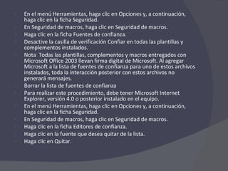 En el menú Herramientas, haga clic en Opciones y, a continuación, haga clic en la ficha Seguridad. En Seguridad de macros, haga clic en Seguridad de macros.  Haga clic en la ficha Fuentes de confianza.  Desactive la casilla de verificación Confiar en todas las plantillas y complementos instalados.  Nota  Todas las plantillas, complementos y macros entregados con Microsoft Office 2003 llevan firma digital de Microsoft. Al agregar Microsoft a la lista de fuentes de confianza para uno de estos archivos instalados, toda la interacción posterior con estos archivos no generará mensajes. Borrar la lista de fuentes de confianza Para realizar este procedimiento, debe tener Microsoft Internet Explorer, versión 4.0 o posterior instalado en el equipo. En el menú Herramientas, haga clic en Opciones y, a continuación, haga clic en la ficha Seguridad. En Seguridad de macros, haga clic en Seguridad de macros.  Haga clic en la ficha Editores de confianza.  Haga clic en la fuente que desea quitar de la lista.  Haga clic en Quitar.  