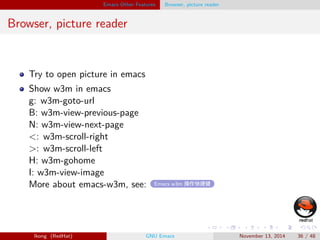 . 
. 
. 
. 
. 
. 
. 
. 
. 
. 
. 
. 
. 
. 
. 
. 
. 
. 
. 
. 
. 
. 
. 
. 
. 
. 
. 
. 
. 
. 
. 
. 
. 
. 
. 
. 
. 
. 
. 
. 
Emacs Other Features Browser, picture reader 
Browser, picture reader 
Try to open picture in emacs 
Show w3m in emacs 
g: w3m-goto-url 
B: w3m-view-previous-page 
N: w3m-view-next-page 
: w3m-scroll-right 
: w3m-scroll-left 
H: w3m-gohome 
I: w3m-view-image 
More about emacs-w3m, see: Emacs w3m 操作快捷键 
lkong (RedHat) GNU Emacs November 13, 2014 36 / 48 
 