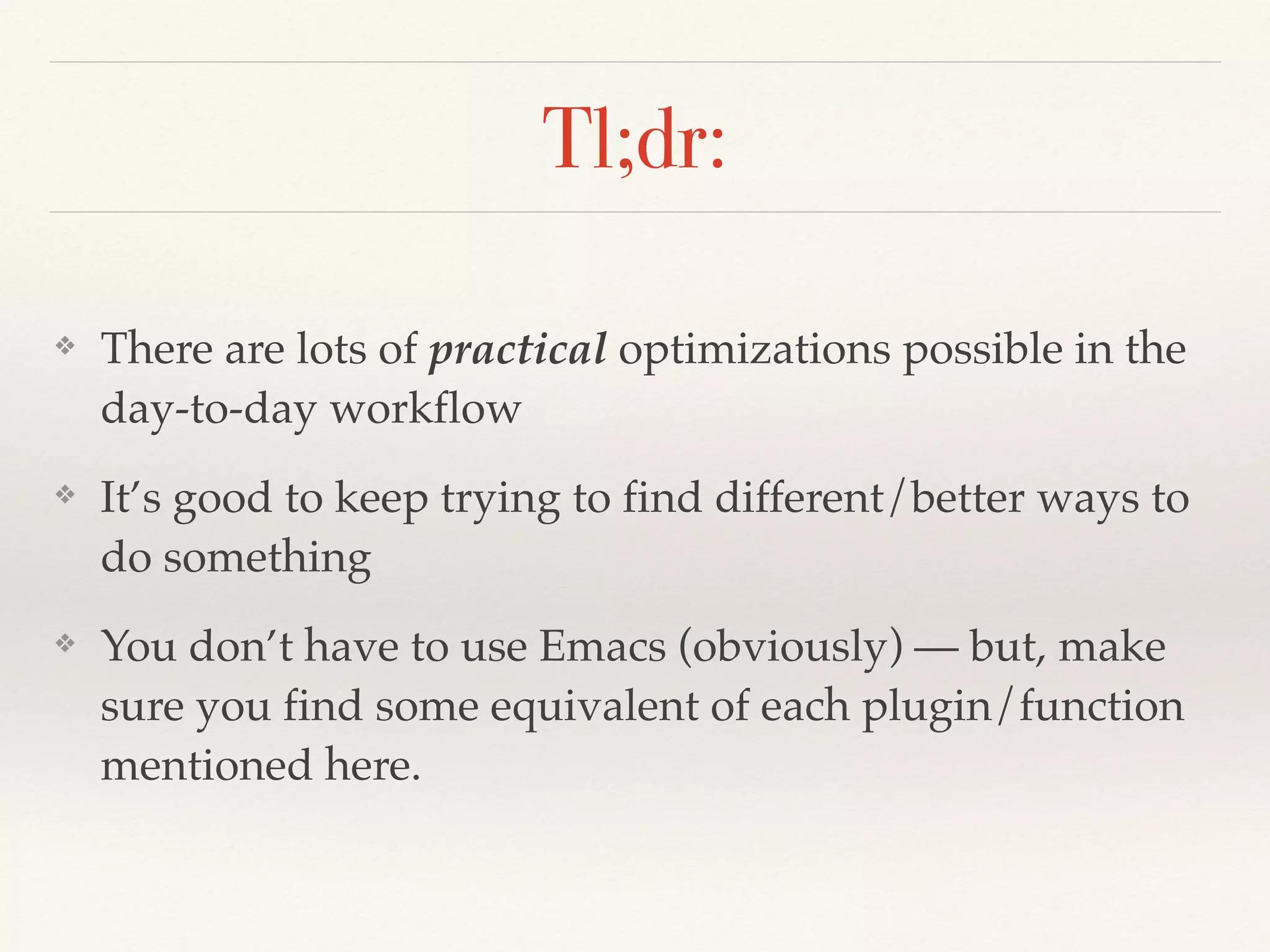 Tl;dr:
❖ There are lots of practical optimizations possible in the
day-to-day workflow
❖ It’s good to keep trying to find different/better ways to
do something
❖ You don’t have to use Emacs (obviously) — but, make
sure you find some equivalent of each plugin/function
mentioned here.
 