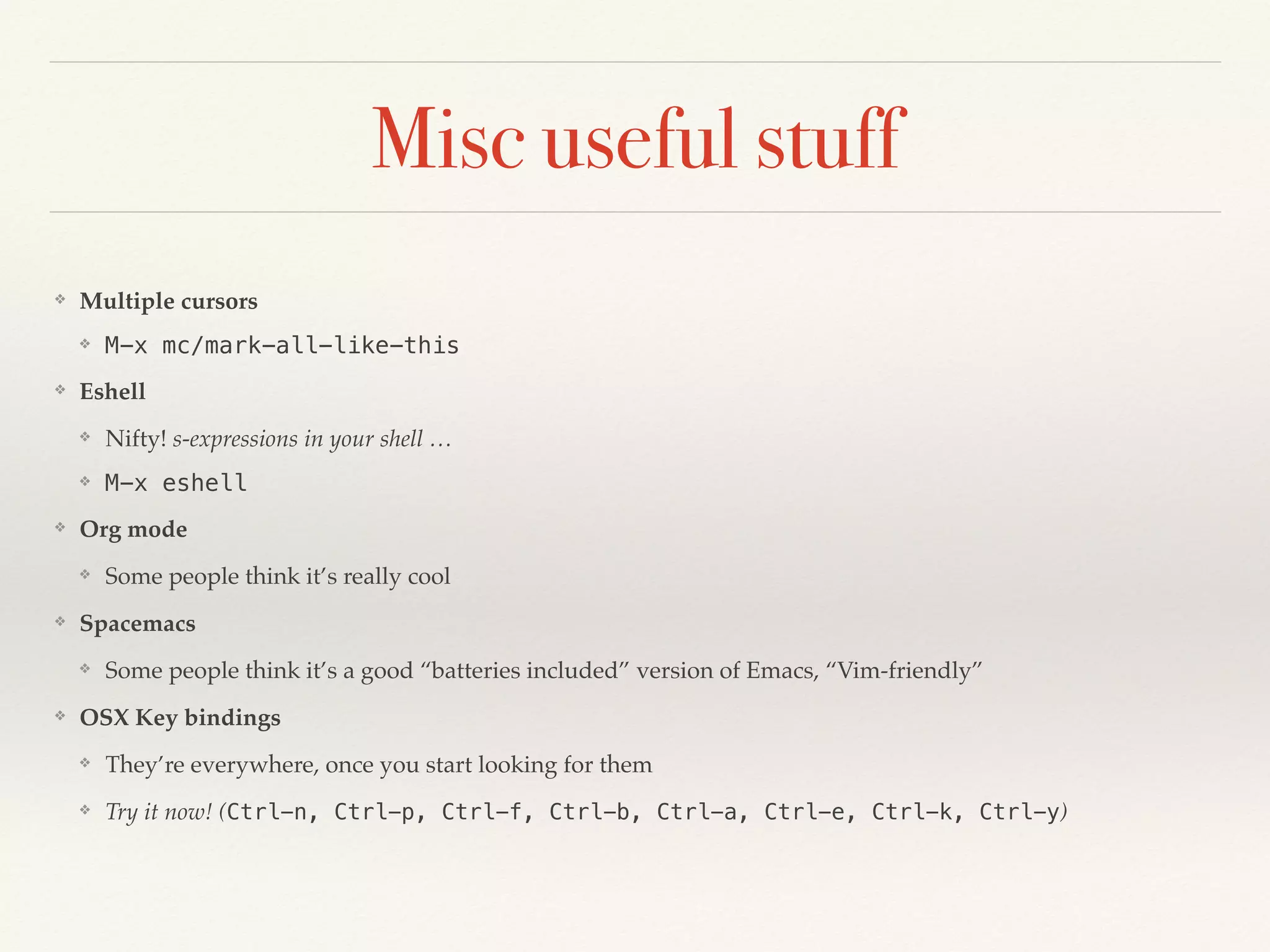 Misc useful stuff
❖ Multiple cursors
❖ M-x mc/mark-all-like-this
❖ Eshell
❖ Nifty! s-expressions in your shell …
❖ M-x eshell
❖ Org mode
❖ Some people think it’s really cool
❖ Spacemacs
❖ Some people think it’s a good “batteries included” version of Emacs, “Vim-friendly”
❖ OSX Key bindings
❖ They’re everywhere, once you start looking for them
❖ Try it now! (Ctrl-n, Ctrl-p, Ctrl-f, Ctrl-b, Ctrl-a, Ctrl-e, Ctrl-k, Ctrl-y)
 