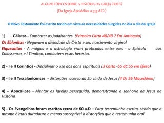ALGUNS TÓPICOS SOBRE A HISTÓRIA DA IGREJA CRISTÃ
(Da Igreja Apostólica a 313 A.D.)
O Novo Testamento foi escrito tendo em vista as necessidades surgidas no dia a dia da Igreja
1) – Gálatas - Combater os judaizantes. (Primeira Carta 48/49 ? Em Antioquia)
Os Ebionitas - Negavam a divindade de Cristo e seu nascimento virginal
Elquesaítas - A mágica e a astrologia eram praticadas entre eles - a Epístola aos
Colossenses e I Timóteo, combatem essas heresias.
2) - I e II Coríntios - Disciplinar o uso dos dons espirituais (3 Carta -55 dC 55 em Éfeso)
3) - I e II Tessalonicenses - distorções acerca da 2a vinda de Jesus (4 Dc 55 Macedônia)
4) – Apocalipse - Alentar as Igrejas perseguida, demonstrando o senhorio de Jesus na
História
5) - Os Evangelhos foram escritos cerca de 60 a.D – Para testemunho escrito, sendo que o
mesmo é mais duradouro e menos susceptível a distorções que o testemunho oral.
 