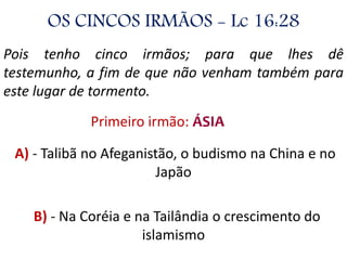 OS CINCOS IRMÃOS - Lc 16:28
Pois tenho cinco irmãos; para que lhes dê
testemunho, a fim de que não venham também para
este lugar de tormento.
Primeiro irmão: ÁSIA
A) - Talibã no Afeganistão, o budismo na China e no
Japão
B) - Na Coréia e na Tailândia o crescimento do
islamismo
 
