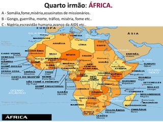 Quarto irmão: ÁFRICA.
A - Somália,fome,miséria,assasinatos de missionários.
B - Gongo, guerrilha, morte, tráfico, miséria, fome etc..
C - Nigéria,escravidão humana,avanço da AIDS etc..
 