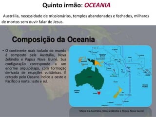 Quinto irmão: OCEANIA
Austrália, necessidade de missionários, templos abandonados e fechados, milhares
de mortos sem ouvir falar de Jesus.
 