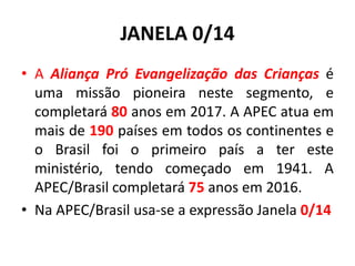 JANELA 0/14
• A Aliança Pró Evangelização das Crianças é
uma missão pioneira neste segmento, e
completará 80 anos em 2017. A APEC atua em
mais de 190 países em todos os continentes e
o Brasil foi o primeiro país a ter este
ministério, tendo começado em 1941. A
APEC/Brasil completará 75 anos em 2016.
• Na APEC/Brasil usa-se a expressão Janela 0/14
 