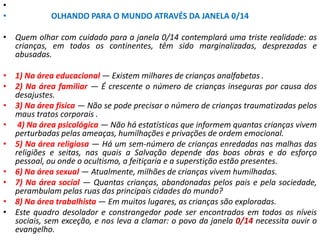 •
• OLHANDO PARA O MUNDO ATRAVÉS DA JANELA 0/14
• Quem olhar com cuidado para a janela 0/14 contemplará uma triste realidade: as
crianças, em todos os continentes, têm sido marginalizadas, desprezadas e
abusadas.
• 1) Na área educacional — Existem milhares de crianças analfabetas .
• 2) Na área familiar — É crescente o número de crianças inseguras por causa dos
desajustes.
• 3) Na área física — Não se pode precisar o número de crianças traumatizadas pelos
maus tratos corporais .
• 4) Na área psicológica — Não há estatísticas que informem quantas crianças vivem
perturbadas pelas ameaças, humilhações e privações de ordem emocional.
• 5) Na área religiosa — Há um sem-número de crianças enredadas nas malhas das
religiões e seitas, nas quais a Salvação depende das boas obras e do esforço
pessoal, ou onde o ocultismo, a feitiçaria e a superstição estão presentes.
• 6) Na área sexual — Atualmente, milhões de crianças vivem humilhadas.
• 7) Na área social — Quantas crianças, abandonadas pelos pais e pela sociedade,
perambulam pelas ruas das principais cidades do mundo?
• 8) Na área trabalhista — Em muitos lugares, as crianças são exploradas.
• Este quadro desolador e constrangedor pode ser encontrados em todos os níveis
sociais, sem exceção, e nos leva a clamar: o povo da janela 0/14 necessita ouvir o
evangelho.
 
