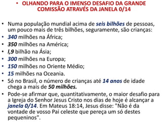 • OLHANDO PARA O IMENSO DESAFIO DA GRANDE
COMISSÃO ATRAVÉS DA JANELA 0/14
• Numa população mundial acima de seis bilhões de pessoas,
um pouco mais de três bilhões, seguramente, são crianças:
• 340 milhões na África;
• 350 milhões na América;
• l,9 bilhão na Ásia;
• 300 milhões na Europa;
• 150 milhões no Oriente Médio;
• 15 milhões na Oceania.
• Só no Brasil, o número de crianças até 14 anos de idade
chega a mais de 50 milhões.
• Pode-se afirmar que, quantitativamente, o maior desafio para
a Igreja do Senhor Jesus Cristo nos dias de hoje é alcançar a
janela 0/14. Em Mateus 18:14, Jesus disse: "Não é da
vontade de vosso Pai celeste que pereça um só destes
pequeninos".
 