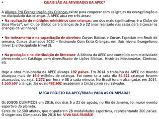 • QUAIS SÃO AS ATIVIDADES DA APEC?
A Aliança Pró Evangelização das Crianças existe para cooperar com as Igrejas na evangelização e
no discipulado das crianças. A APEC atua em três áreas:
• Na realização de múltiplos ministérios com crianças: um dos mais significativos é o Clube de
Boas Novas®, um Clube Bíblico para crianças de 5 a 12 anos realizado nas casas para alcançar as
crianças da vizinhança.
• No treinamento e na capacitação de obreiros: Cursos Básicos e Cursos Especiais em finais de
semana, Cursos chamados ECEC – Ensinando Com Êxito Crianças, em dois níveis: Evangelismo
(nível 1) e Discipulado (nível 2).
• Na produção e na distribuição de literatura: A Editora da APEC une conteúdo com criatividade
oferecendo um Catálogo bem diversificado de Lições Bíblicas, Histórias Missionárias, Cânticos.
etc
Hoje a obra missionária da APEC alcança 192 países. Em 2014 o trabalho da APEC no mundo
alcançou mais de 19.9 milhões de crianças. Foi como se a cada dia 54.522 crianças fossem
alcançadas, ou seja: 2.272 por hora e 38 a cada minuto. No Brasil foram alcançadas em 2014,
1.550.697 crianças das quais 482.602 receberam a Cristo como seu Salvador.
MEGA PROJETO DA APEC/BRASIL PARA AS OLIMPÍADAS
Os JOGOS OLÍMPICOS em 2016, nos dias 5 a 21 de agosto, no Rio de Janeiro, foi maior evento
esportivo do planeta.
Cerca de 12.500 atletas, que disputaram 28 modalidades esportivas, representando 206 países.
O slogan das Olimpíadas Rio 2016 foi: VIVA SUA PAIXÃO!
 