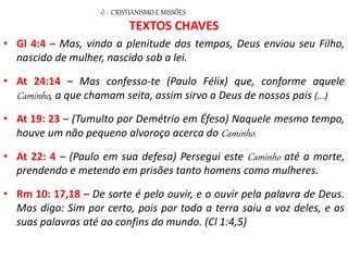 TEXTOS CHAVES
• Gl 4:4 – Mas, vindo a plenitude dos tempos, Deus enviou seu Filho,
nascido de mulher, nascido sob a lei.
• At 24:14 – Mas confesso-te (Paulo Félix) que, conforme aquele
Caminho, a que chamam seita, assim sirvo a Deus de nossos pais (...)
• At 19: 23 – (Tumulto por Demétrio em Éfeso) Naquele mesmo tempo,
houve um não pequeno alvoroço acerca do Caminho.
• At 22: 4 – (Paulo em sua defesa) Persegui este Caminho até a morte,
prendendo e metendo em prisões tanto homens como mulheres.
• Rm 10: 17,18 – De sorte é pelo ouvir, e o ouvir pela palavra de Deus.
Mas digo: Sim por certo, pois por toda a terra saiu a voz deles, e as
suas palavras até ao confins do mundo. (Cl 1:4,5)
1) - CRISTIANISMO E MISSÕES
 