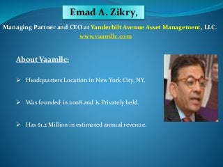 Emad A. Zikry, 
Managing Partner and CEO at Vanderbilt Avenue Asset Management, LLC. 
www.vaamllc.com 
About Vaamllc: 
 Headquarters Location in New York City, NY. 
 Was founded in 2008 and is Privately held. 
 Has $1.2 Million in estimated annual revenue. 
 